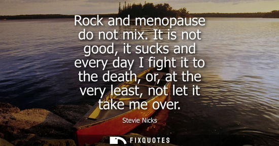 Small: Rock and menopause do not mix. It is not good, it sucks and every day I fight it to the death, or, at t