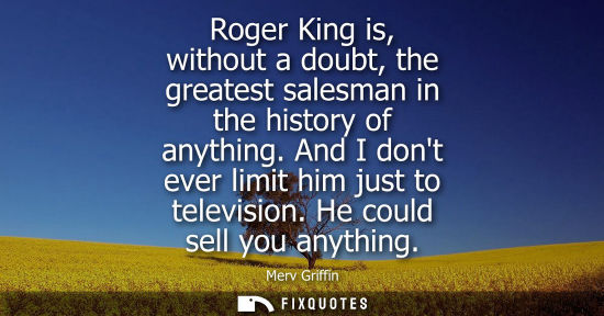 Small: Roger King is, without a doubt, the greatest salesman in the history of anything. And I dont ever limit