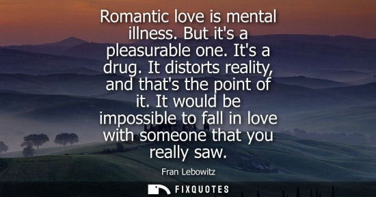 Small: Romantic love is mental illness. But its a pleasurable one. Its a drug. It distorts reality, and thats 