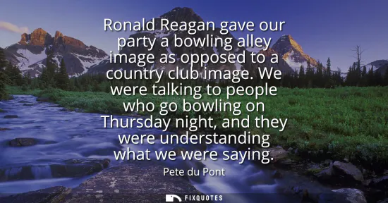Small: Ronald Reagan gave our party a bowling alley image as opposed to a country club image. We were talking to peop