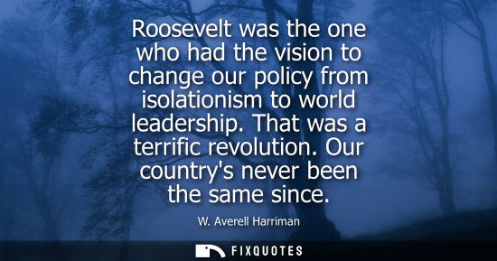 Small: Roosevelt was the one who had the vision to change our policy from isolationism to world leadership. Th