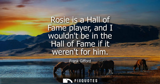 Small: Rosie is a Hall of Fame player, and I wouldnt be in the Hall of Fame if it werent for him
