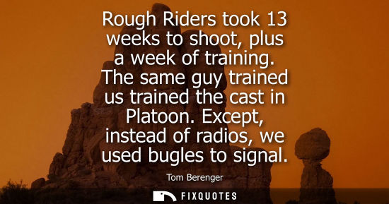 Small: Rough Riders took 13 weeks to shoot, plus a week of training. The same guy trained us trained the cast 
