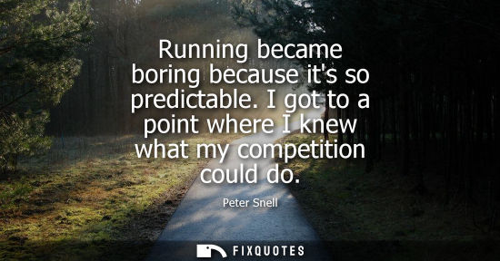 Small: Running became boring because its so predictable. I got to a point where I knew what my competition cou