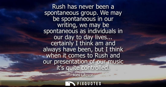Small: Rush has never been a spontaneous group. We may be spontaneous in our writing, we may be spontaneous as