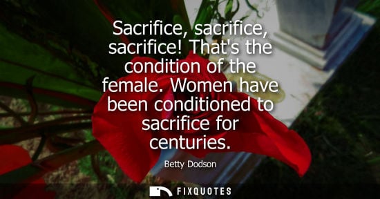 Small: Sacrifice, sacrifice, sacrifice! Thats the condition of the female. Women have been conditioned to sacr