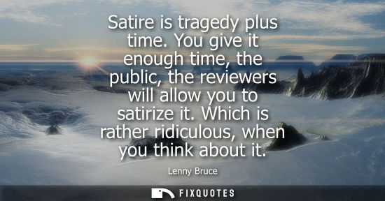 Small: Satire is tragedy plus time. You give it enough time, the public, the reviewers will allow you to satir