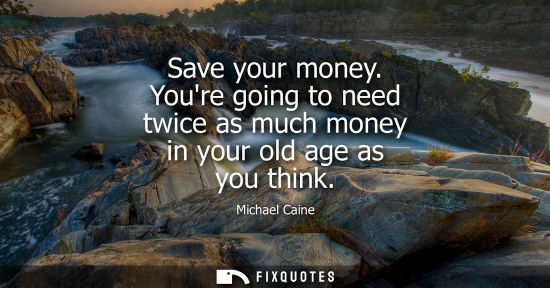 Small: Save your money. Youre going to need twice as much money in your old age as you think