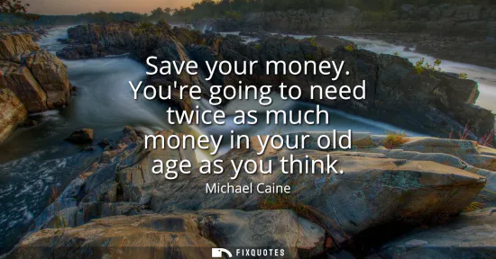 Small: Save your money. Youre going to need twice as much money in your old age as you think