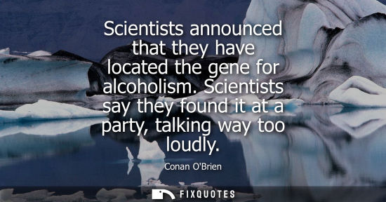 Small: Scientists announced that they have located the gene for alcoholism. Scientists say they found it at a 