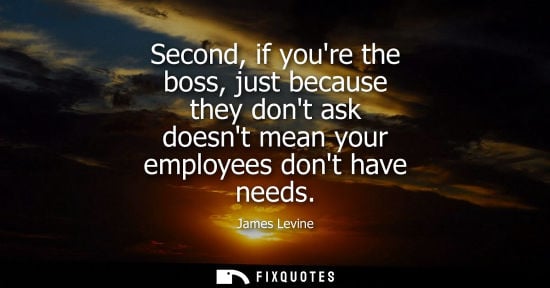 Small: Second, if youre the boss, just because they dont ask doesnt mean your employees dont have needs