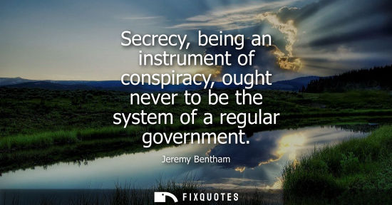 Small: Secrecy, being an instrument of conspiracy, ought never to be the system of a regular government - Jeremy Bent