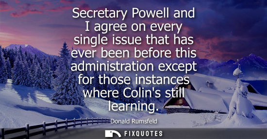 Small: Secretary Powell and I agree on every single issue that has ever been before this administration except