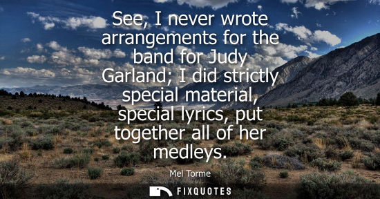 Small: See, I never wrote arrangements for the band for Judy Garland I did strictly special material, special 