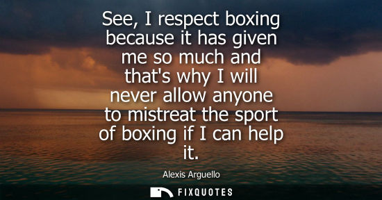 Small: Alexis Arguello: See, I respect boxing because it has given me so much and thats why I will never allow anyone