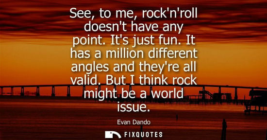 Small: See, to me, rocknroll doesnt have any point. Its just fun. It has a million different angles and theyre