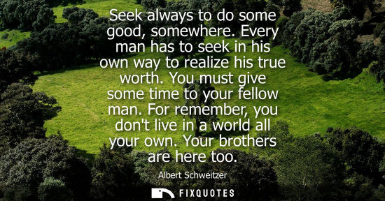 Small: Seek always to do some good, somewhere. Every man has to seek in his own way to realize his true worth. You mu