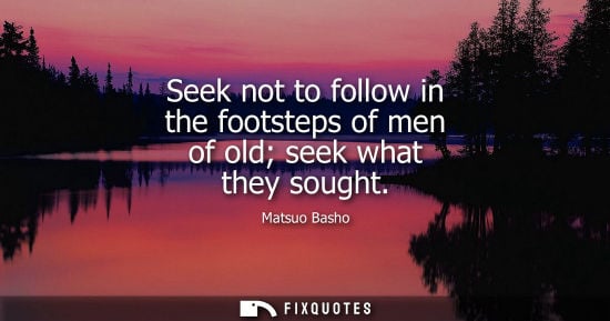 Small: Seek not to follow in the footsteps of men of old seek what they sought