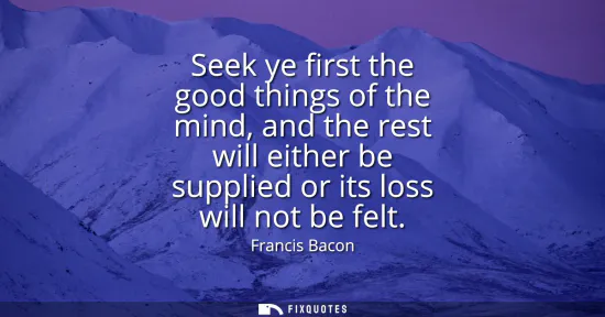 Small: Seek ye first the good things of the mind, and the rest will either be supplied or its loss will not be felt