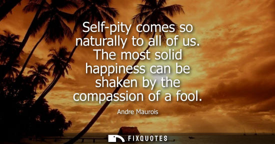 Small: Self-pity comes so naturally to all of us. The most solid happiness can be shaken by the compassion of 