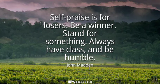 Small: Self-praise is for losers. Be a winner. Stand for something. Always have class, and be humble