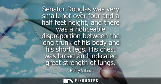 Small: Senator Douglas was very small, not over four and a half feet height, and there was a noticeable dispro