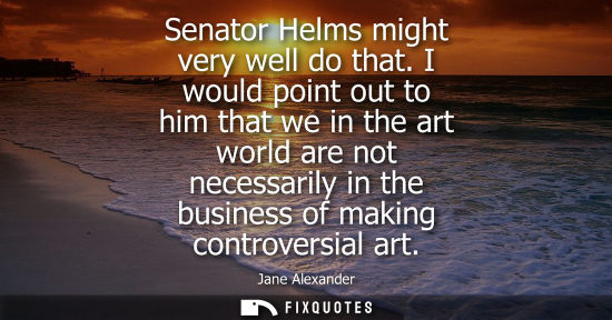 Small: Senator Helms might very well do that. I would point out to him that we in the art world are not necess