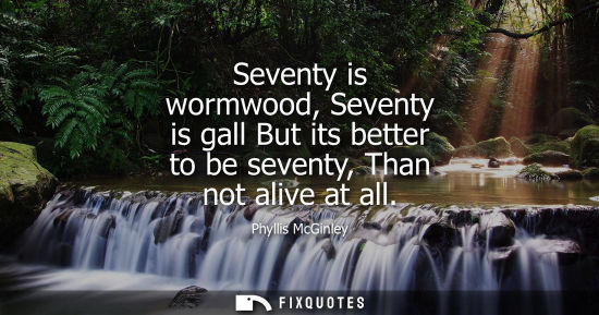 Small: Seventy is wormwood, Seventy is gall But its better to be seventy, Than not alive at all