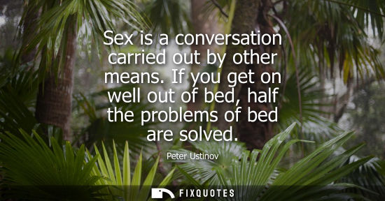 Small: Sex is a conversation carried out by other means. If you get on well out of bed, half the problems of bed are 