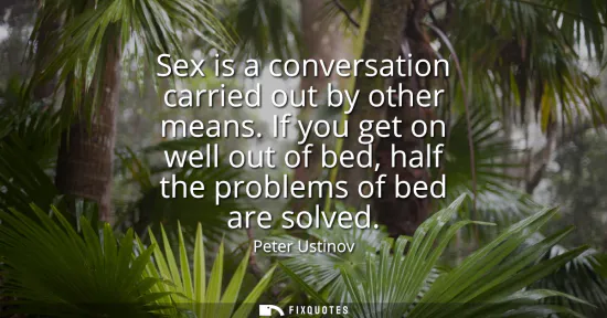 Small: Sex is a conversation carried out by other means. If you get on well out of bed, half the problems of bed are 