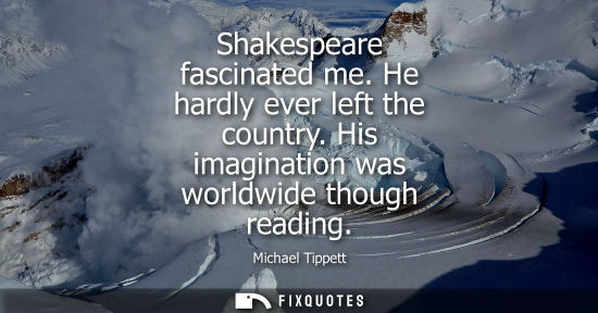 Small: Shakespeare fascinated me. He hardly ever left the country. His imagination was worldwide though readin