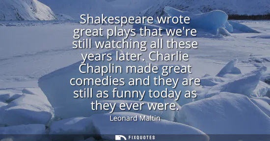 Small: Shakespeare wrote great plays that were still watching all these years later. Charlie Chaplin made great comed
