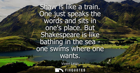 Small: Shaw is like a train. One just speaks the words and sits in ones place. But Shakespeare is like bathing