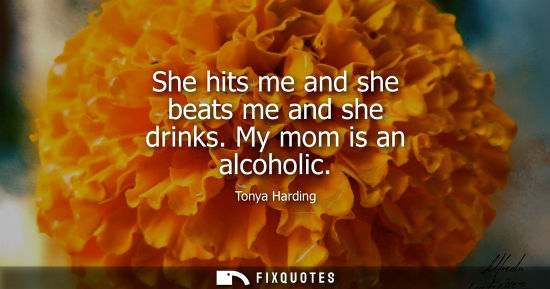 Small: She hits me and she beats me and she drinks. My mom is an alcoholic