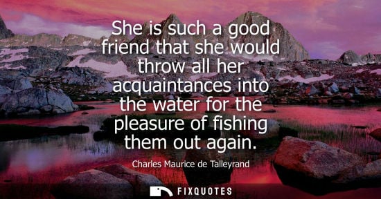 Small: She is such a good friend that she would throw all her acquaintances into the water for the pleasure of fishin