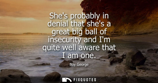 Small: Shes probably in denial that shes a great big ball of insecurity and Im quite well aware that I am one