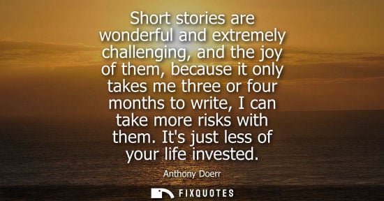 Small: Short stories are wonderful and extremely challenging, and the joy of them, because it only takes me th