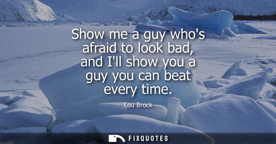 Small: Show me a guy whos afraid to look bad, and Ill show you a guy you can beat every time