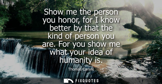 Small: Show me the person you honor, for I know better by that the kind of person you are. For you show me what your 