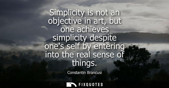 Small: Simplicity is not an objective in art, but one achieves simplicity despite ones self by entering into the real
