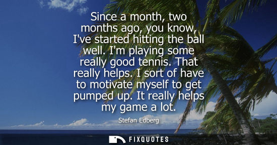 Small: Since a month, two months ago, you know, Ive started hitting the ball well. Im playing some really good tennis