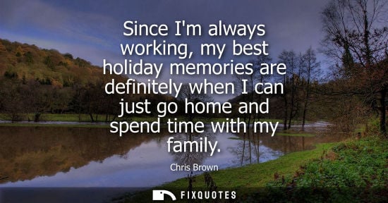 Small: Since Im always working, my best holiday memories are definitely when I can just go home and spend time with m