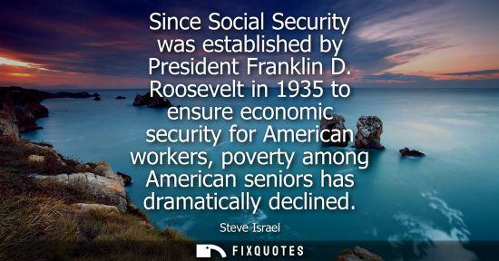 Small: Since Social Security was established by President Franklin D. Roosevelt in 1935 to ensure economic sec