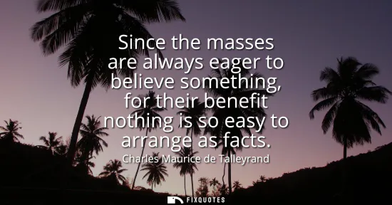 Small: Since the masses are always eager to believe something, for their benefit nothing is so easy to arrange as fac