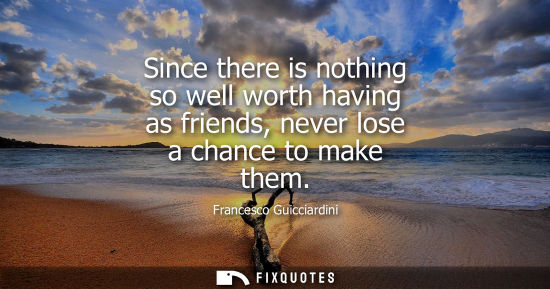 Small: Since there is nothing so well worth having as friends, never lose a chance to make them - Francesco Guicciard