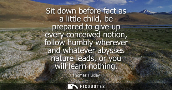Small: Sit down before fact as a little child, be prepared to give up every conceived notion, follow humbly wh