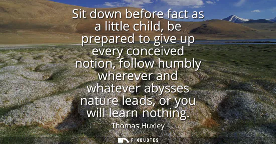 Small: Sit down before fact as a little child, be prepared to give up every conceived notion, follow humbly wherever 