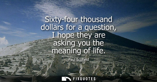 Small: Sixty-four thousand dollars for a question, I hope they are asking you the meaning of life