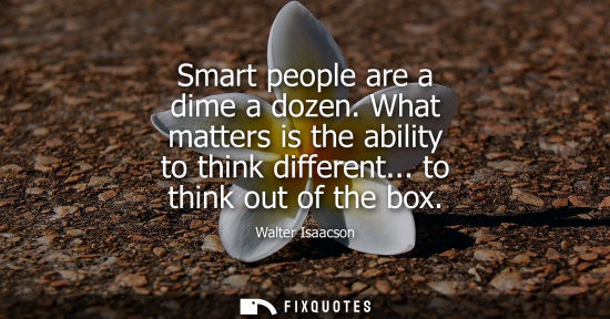 Small: Smart people are a dime a dozen. What matters is the ability to think different... to think out of the 