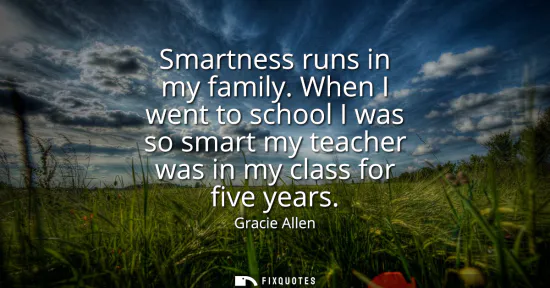 Small: Smartness runs in my family. When I went to school I was so smart my teacher was in my class for five years